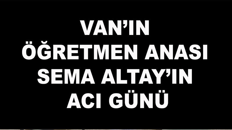 Van’ın Öğretmen Anası Sema Altay’ın Acı Günü