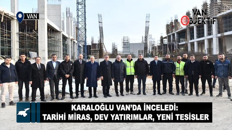 Karaloğlu Van’da İnceledi: Tarihi Miras, Dev Yatırımlar, Yeni Tesisler
